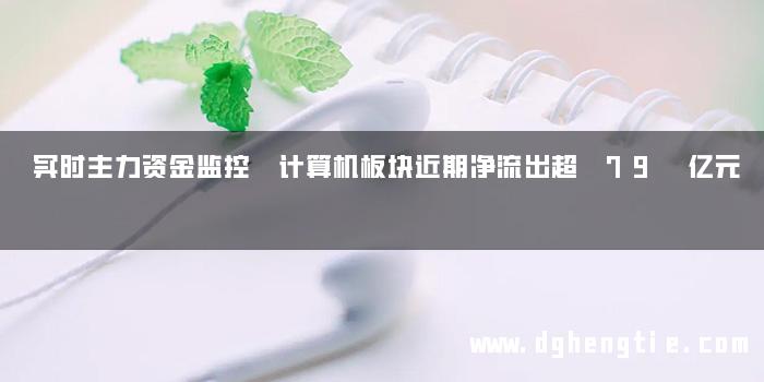 实时主力资金监控 计算机板块近期净流出超 79 亿元
